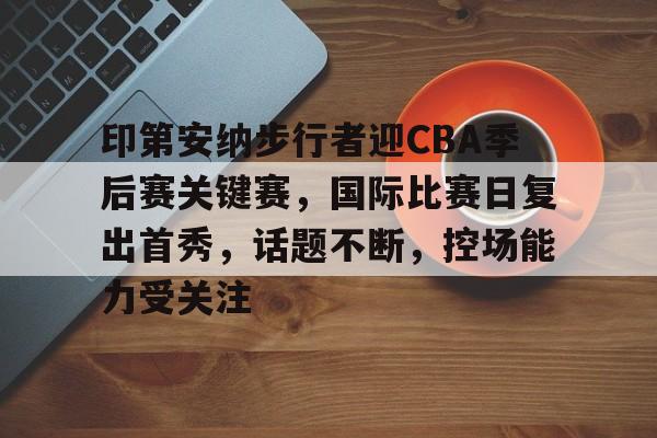 星空体育 -印第安纳步行者迎CBA季后赛关键赛，国际比赛日复出首秀，话题不断，控场能力受关注的简单介绍