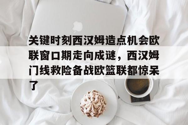 星空官方网站 -关键时刻西汉姆造点机会欧联窗口期走向成谜，西汉姆门线救险备战欧篮联都惊呆了 